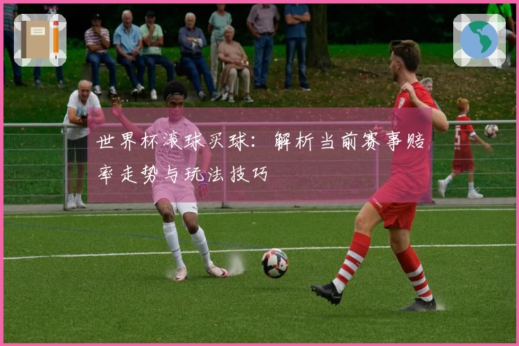 世界杯滚球买球：解析当前赛事赔率走势与玩法技巧