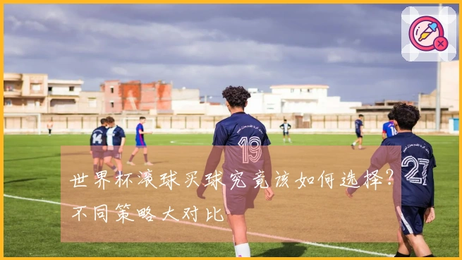 世界杯滚球买球究竟该如何选择？不同策略大对比