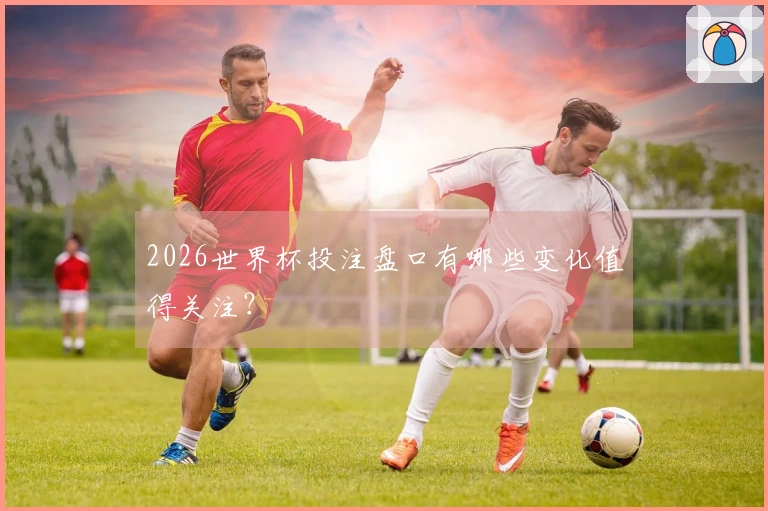 2026世界杯投注盘口有哪些变化值得关注？