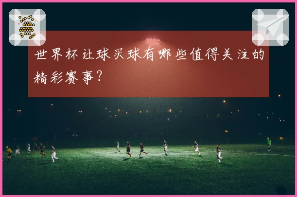 世界杯让球买球有哪些值得关注的精彩赛事？